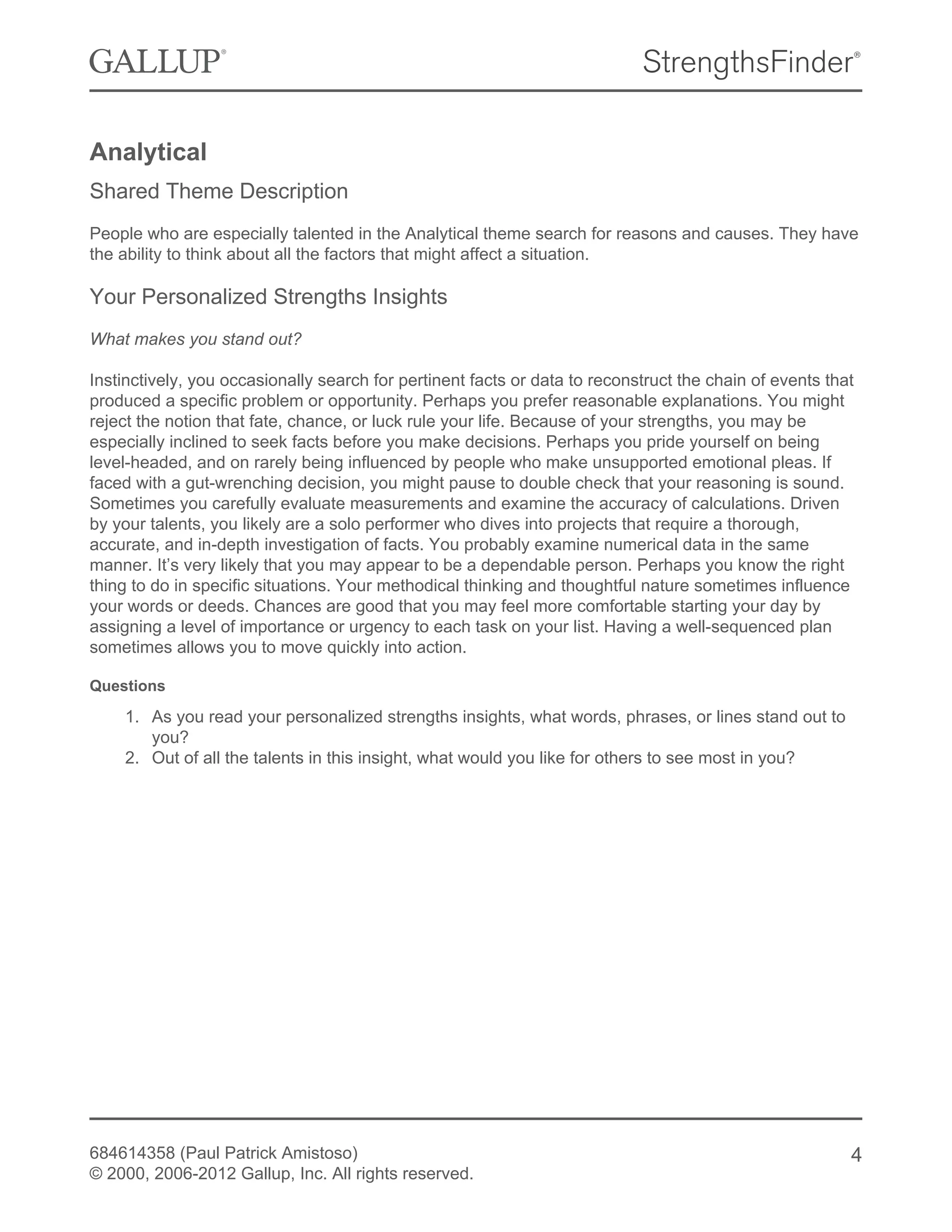 Analytical
Shared Theme Description
People who are especially talented in the Analytical theme search for reasons and causes. They have
the ability to think about all the factors that might affect a situation.
Your Personalized Strengths Insights
What makes you stand out?
Instinctively, you occasionally search for pertinent facts or data to reconstruct the chain of events that
produced a specific problem or opportunity. Perhaps you prefer reasonable explanations. You might
reject the notion that fate, chance, or luck rule your life. Because of your strengths, you may be
especially inclined to seek facts before you make decisions. Perhaps you pride yourself on being
level-headed, and on rarely being influenced by people who make unsupported emotional pleas. If
faced with a gut-wrenching decision, you might pause to double check that your reasoning is sound.
Sometimes you carefully evaluate measurements and examine the accuracy of calculations. Driven
by your talents, you likely are a solo performer who dives into projects that require a thorough,
accurate, and in-depth investigation of facts. You probably examine numerical data in the same
manner. It’s very likely that you may appear to be a dependable person. Perhaps you know the right
thing to do in specific situations. Your methodical thinking and thoughtful nature sometimes influence
your words or deeds. Chances are good that you may feel more comfortable starting your day by
assigning a level of importance or urgency to each task on your list. Having a well-sequenced plan
sometimes allows you to move quickly into action.
Questions
1. As you read your personalized strengths insights, what words, phrases, or lines stand out to
you?
2. Out of all the talents in this insight, what would you like for others to see most in you?
684614358 (Paul Patrick Amistoso)
© 2000, 2006-2012 Gallup, Inc. All rights reserved.
4
 