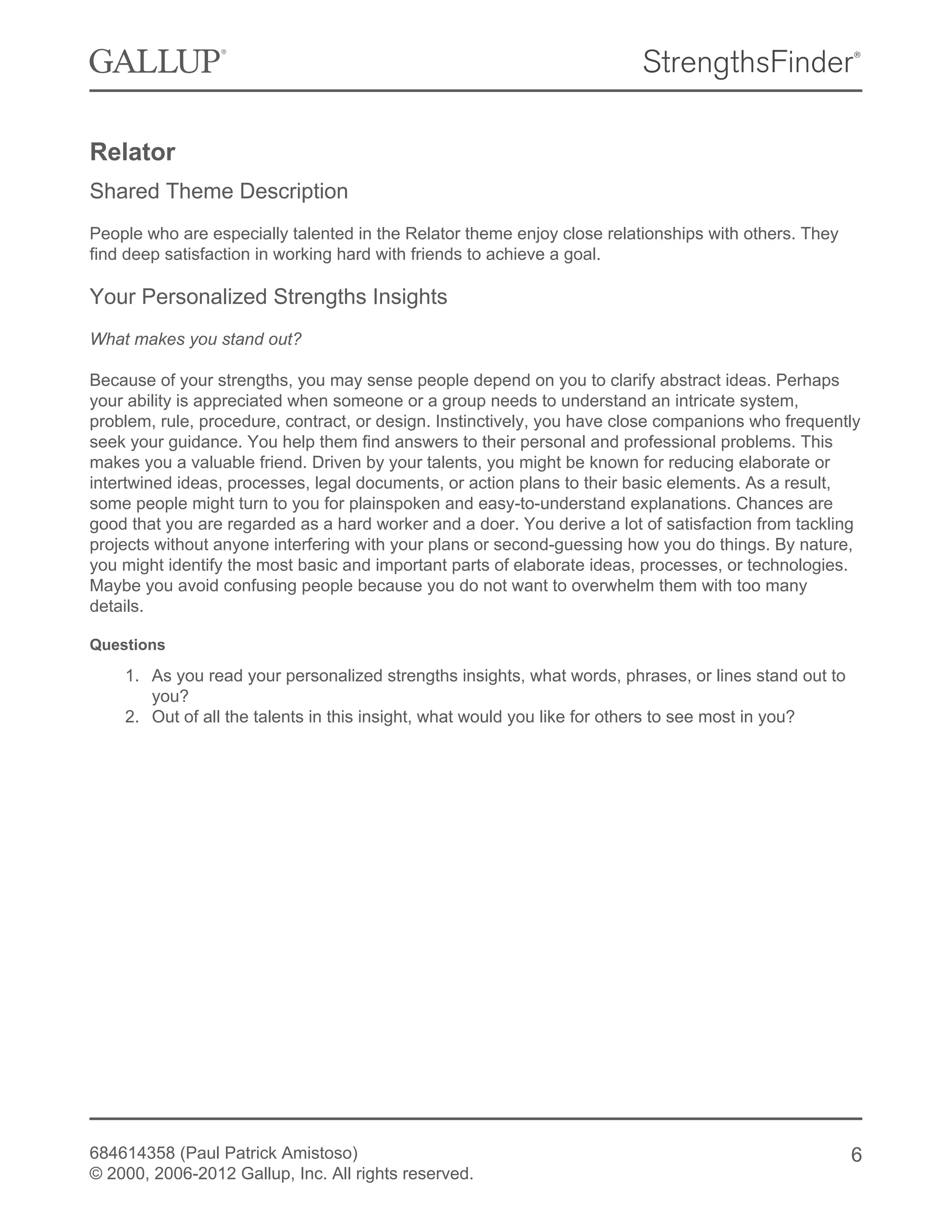 Relator
Shared Theme Description
People who are especially talented in the Relator theme enjoy close relationships with others. They
find deep satisfaction in working hard with friends to achieve a goal.
Your Personalized Strengths Insights
What makes you stand out?
Because of your strengths, you may sense people depend on you to clarify abstract ideas. Perhaps
your ability is appreciated when someone or a group needs to understand an intricate system,
problem, rule, procedure, contract, or design. Instinctively, you have close companions who frequently
seek your guidance. You help them find answers to their personal and professional problems. This
makes you a valuable friend. Driven by your talents, you might be known for reducing elaborate or
intertwined ideas, processes, legal documents, or action plans to their basic elements. As a result,
some people might turn to you for plainspoken and easy-to-understand explanations. Chances are
good that you are regarded as a hard worker and a doer. You derive a lot of satisfaction from tackling
projects without anyone interfering with your plans or second-guessing how you do things. By nature,
you might identify the most basic and important parts of elaborate ideas, processes, or technologies.
Maybe you avoid confusing people because you do not want to overwhelm them with too many
details.
Questions
1. As you read your personalized strengths insights, what words, phrases, or lines stand out to
you?
2. Out of all the talents in this insight, what would you like for others to see most in you?
684614358 (Paul Patrick Amistoso)
© 2000, 2006-2012 Gallup, Inc. All rights reserved.
6
 