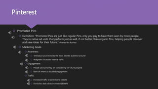 Pinterest
 Promoted Pins
 Definition: “Promoted Pins are just like regular Pins, only you pay to have them seen by more people.
They’re native ad units that perform just as well, if not better, than organic Pins, helping people discover
and save ideas for their future.” Pinterest for Business
 Marketing Goals
 Awareness
 “Introduce your brand to the most desired audience around”
 Walgreens increased referral traffic
 Engagement
 People save pins they are considering for future projects
 Bank of America: doubled engagement
 Traffic
 Increased traffic to advertiser’s website
 Dot & Bo: daily clicks increased 18000%
 