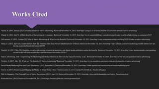 Works Cited
Austin, S. (2015, January 23). Consumer attitudes to native advertising. Retrieved November 18, 2015, from https://yougov.co.uk/news/2015/06/23/consumer-attitudes-native-advertising/
Chand, S. (2012, July 7). 6 Main Benefits of Advertising to Consumers. Retrieved November 18, 2015, from http://www.yourarticlelibrary.com/advertising/6-main-benefits-of-advertising-to-consumers/2037
DeLaurentis, J. (2013, October 13). What is Native Advertising & What Are the Benefits? Retrieved November 18, 2015, from http://www.womensmarketing.com/blog/2013/10/what-is-native-advertising/
Heine, C. (2015, April 16). Tumblr Debuts New Ad That Sits at the Top of Users' Dashboards for 24 Hours. Retrieved November 18, 2015, from http://www.adweek.com/news/technology/tumblr-debuts-new-ad-
sits-top-users-dashboards-24-hours-164099
Hoelzel, M. (2015, May 20). Spending on native advertising is soaring as marketers and digital media publishers realize the benefits. Retrieved November 18, 2015, from http://www.businessinsider.com/spending-
on-native-ads-will-soar-as-publishers-and-advertisers-take-notice-2014-11
Native Advertising: IAB - Empowering the Marketing and Media Industries to Thrive in the Digital Economy. (n.d.). Retrieved November 18, 2015, from http://www.iab.com/guidelines/native-advertising/
Nichols, T. (2015, May 28). What Are The Benefits Of Native Advertising? Retrieved November 18, 2015, from http://www.exactdrive.com/news/what-are-the-benefits-of-native-advertising’
Social Media Marketing Pros and Cons - Resources. (2012, September 2). Retrieved November 18, 2015, from https://www.psprint.com/resources/social-media-marketing-pros/
Turow, J. (2013). Financing and Shaping the Media. In Media Today: Mass Communication in a Converging World (5th ed.). Taylor & Francis.
Phil for Humanity, The Pros and Cons of Native Advertising. (2013, June 11). Retrieved November 18, 2015, from http://www.philforhumanity.com/Native_Advertising.html
Promoted Pins. (2015). Retrieved November 18, 2015, from https://business.pinterest.com/en/promoted-pins
 