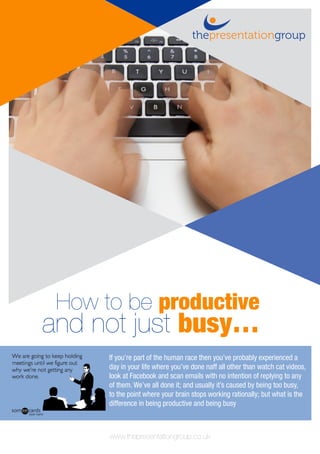 www.thepresentationgroup.co.uk
How to be productive
and not just busy…
If you’re part of the human race then you’ve probably experienced a
day in your life where you’ve done naff all other than watch cat videos,
look at Facebook and scan emails with no intention of replying to any
of them. We’ve all done it; and usually it’s caused by being too busy,
to the point where your brain stops working rationally; but what is the
difference in being productive and being busy
 
