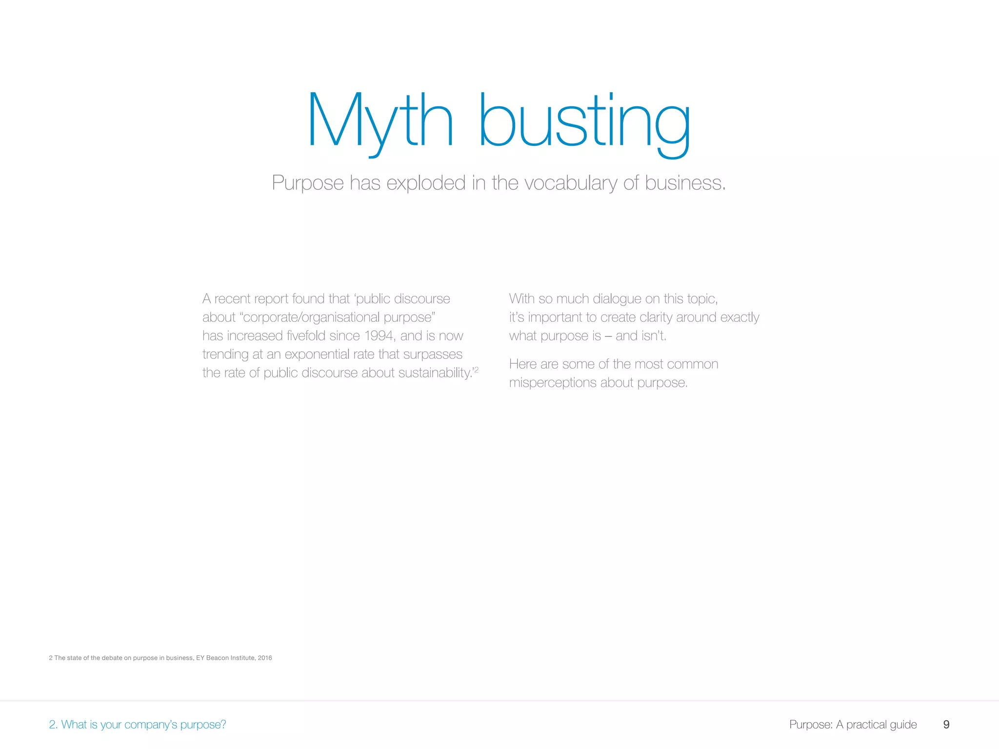 9Purpose: A practical guide
Myth busting
A recent report found that ‘public discourse
about “corporate/organisational purpose”
has increased fivefold since 1994, and is now
trending at an exponential rate that surpasses
the rate of public discourse about sustainability.’2
With so much dialogue on this topic,
it’s important to create clarity around exactly
what purpose is – and isn’t.
Here are some of the most common
misperceptions about purpose.
2 The state of the debate on purpose in business, EY Beacon Institute, 2016
2. What is your company’s purpose?
Purpose has exploded in the vocabulary of business.
 