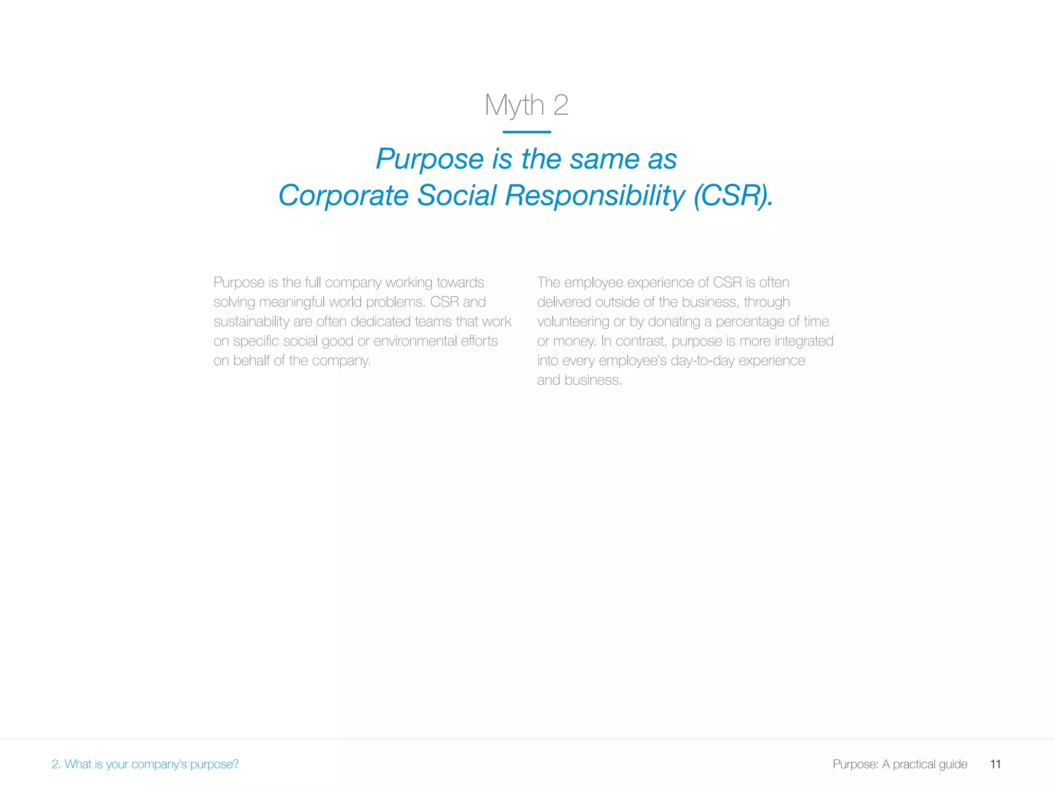 11Purpose: A practical guide
Purpose is the full company working towards
solving meaningful world problems. CSR and
sustainability are often dedicated teams that work
on specific social good or environmental efforts
on behalf of the company.
The employee experience of CSR is often
delivered outside of the business, through
volunteering or by donating a percentage of time
or money. In contrast, purpose is more integrated
into every employee’s day-to-day experience
and business.
Myth 2
Purpose is the same as
Corporate Social Responsibility (CSR).
2. What is your company’s purpose?
 