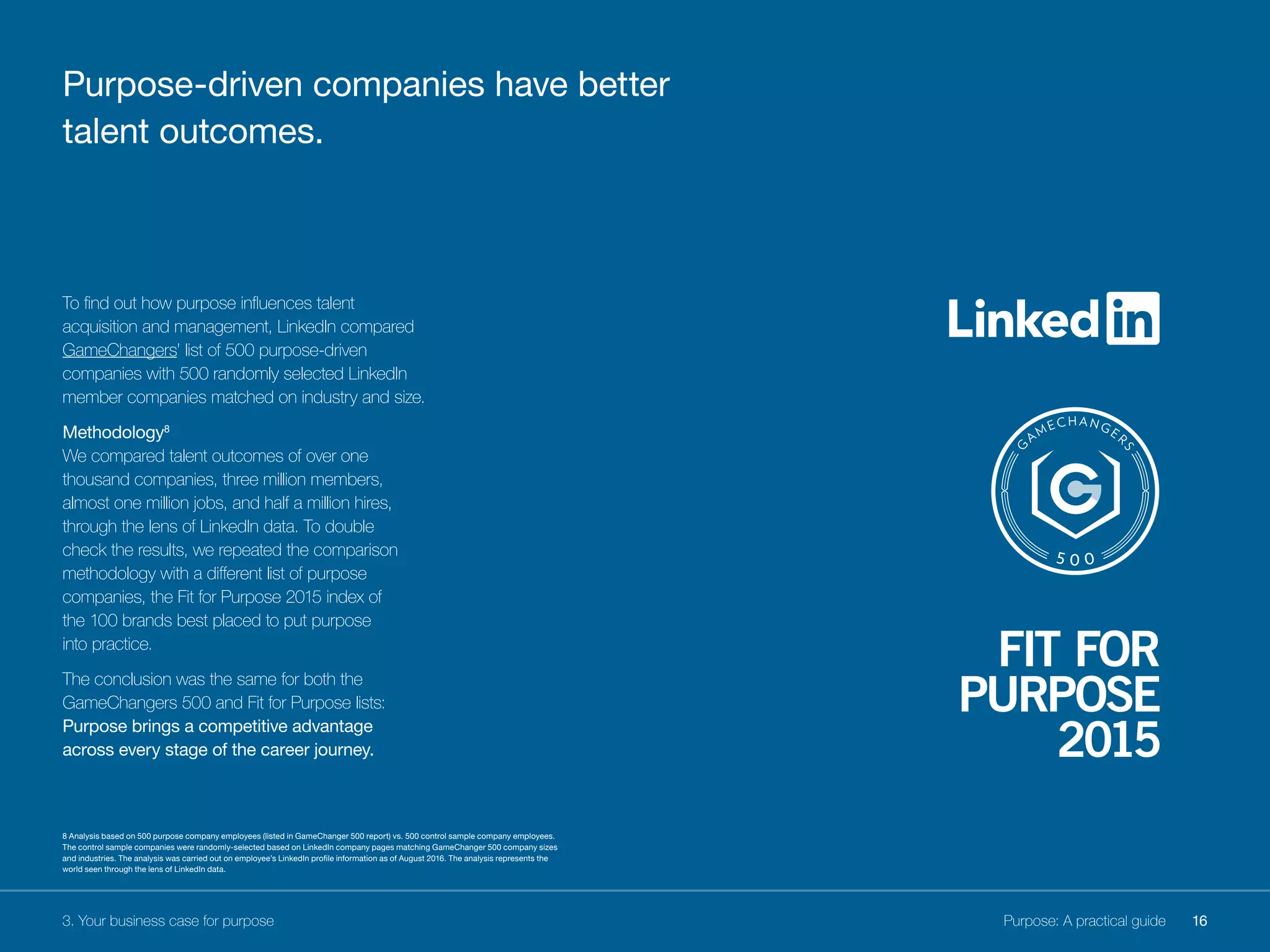 To find out how purpose influences talent
acquisition and management, LinkedIn compared
GameChangers’ list of 500 purpose-driven
companies with 500 randomly selected LinkedIn
member companies matched on industry and size.
Methodology8
We compared talent outcomes of over one
thousand companies, three million members,
almost one million jobs, and half a million hires,
through the lens of LinkedIn data. To double
check the results, we repeated the comparison
methodology with a different list of purpose
companies, the Fit for Purpose 2015 index of
the 100 brands best placed to put purpose
into practice.
The conclusion was the same for both the
GameChangers 500 and Fit for Purpose lists:
Purpose brings a competitive advantage
across every stage of the career journey.
3. Your business case for purpose
Purpose-driven companies have better
talent outcomes.
16Purpose: A practical guide
8 Analysis based on 500 purpose company employees (listed in GameChanger 500 report) vs. 500 control sample company employees.
The control sample companies were randomly-selected based on LinkedIn company pages matching GameChanger 500 company sizes
and industries. The analysis was carried out on employee’s LinkedIn profile information as of August 2016. The analysis represents the
world seen through the lens of LinkedIn data.
 