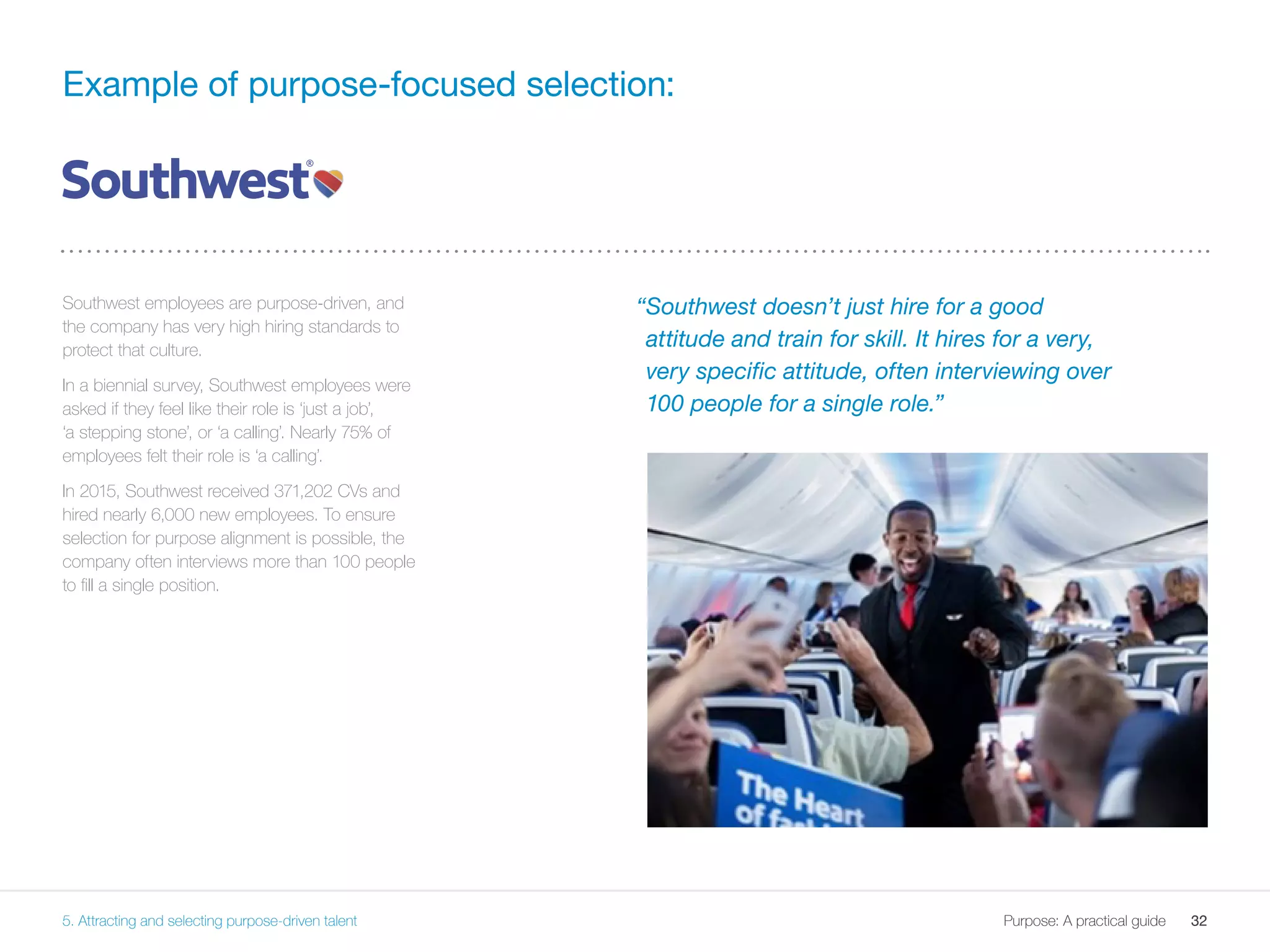 32Purpose: A practical guide
“Southwest doesn’t just hire for a good
attitude and train for skill. It hires for a very,
very specific attitude, often interviewing over
100 people for a single role.”
Example of purpose-focused selection:
32Purpose: A practical guide
Southwest employees are purpose-driven, and
the company has very high hiring standards to
protect that culture.
In a biennial survey, Southwest employees were
asked if they feel like their role is ‘just a job’,
‘a stepping stone’, or ‘a calling’. Nearly 75% of
employees felt their role is ‘a calling’.
In 2015, Southwest received 371,202 CVs and
hired nearly 6,000 new employees. To ensure
selection for purpose alignment is possible, the
company often interviews more than 100 people
to fill a single position.
5. Attracting and selecting purpose-driven talent
 