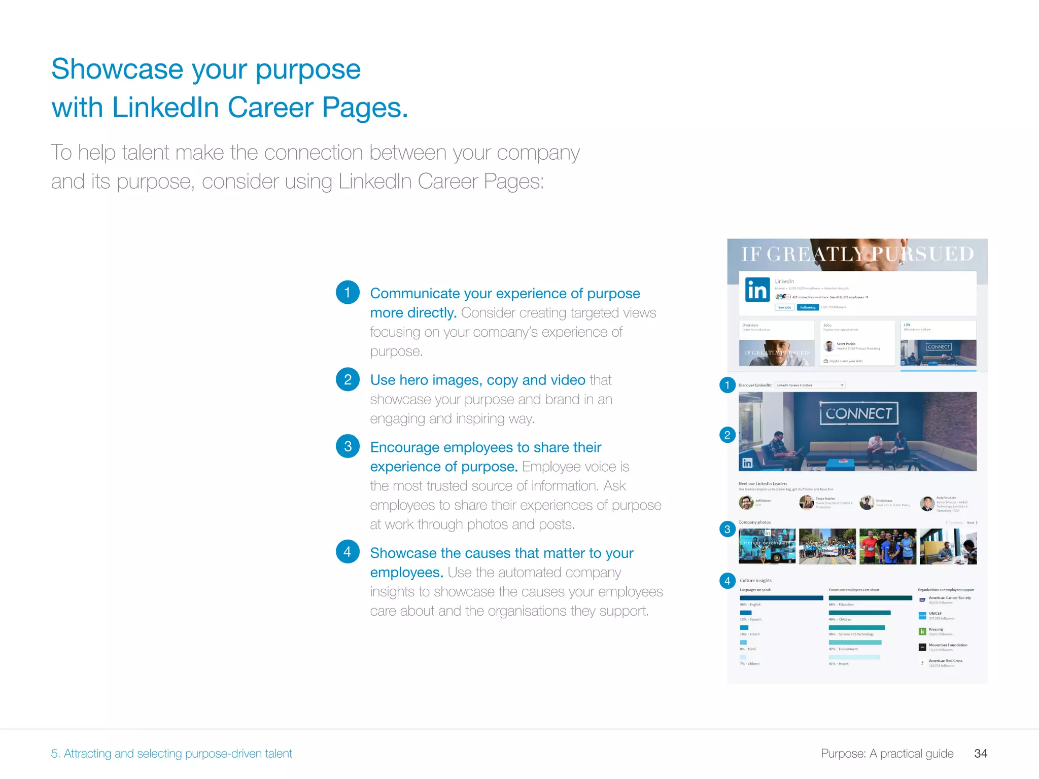 34Purpose: A practical guide
2
Communicate your experience of purpose
more directly. Consider creating targeted views
focusing on your company’s experience of
purpose.
Use hero images, copy and video that
showcase your purpose and brand in an
engaging and inspiring way.
Encourage employees to share their
experience of purpose. Employee voice is
the most trusted source of information. Ask
employees to share their experiences of purpose
at work through photos and posts.
Showcase the causes that matter to your
employees. Use the automated company
insights to showcase the causes your employees
care about and the organisations they support.
Showcase your purpose
with LinkedIn Career Pages.
To help talent make the connection between your company
and its purpose, consider using LinkedIn Career Pages:
1
1
2
3
4
3
4
5. Attracting and selecting purpose-driven talent
 