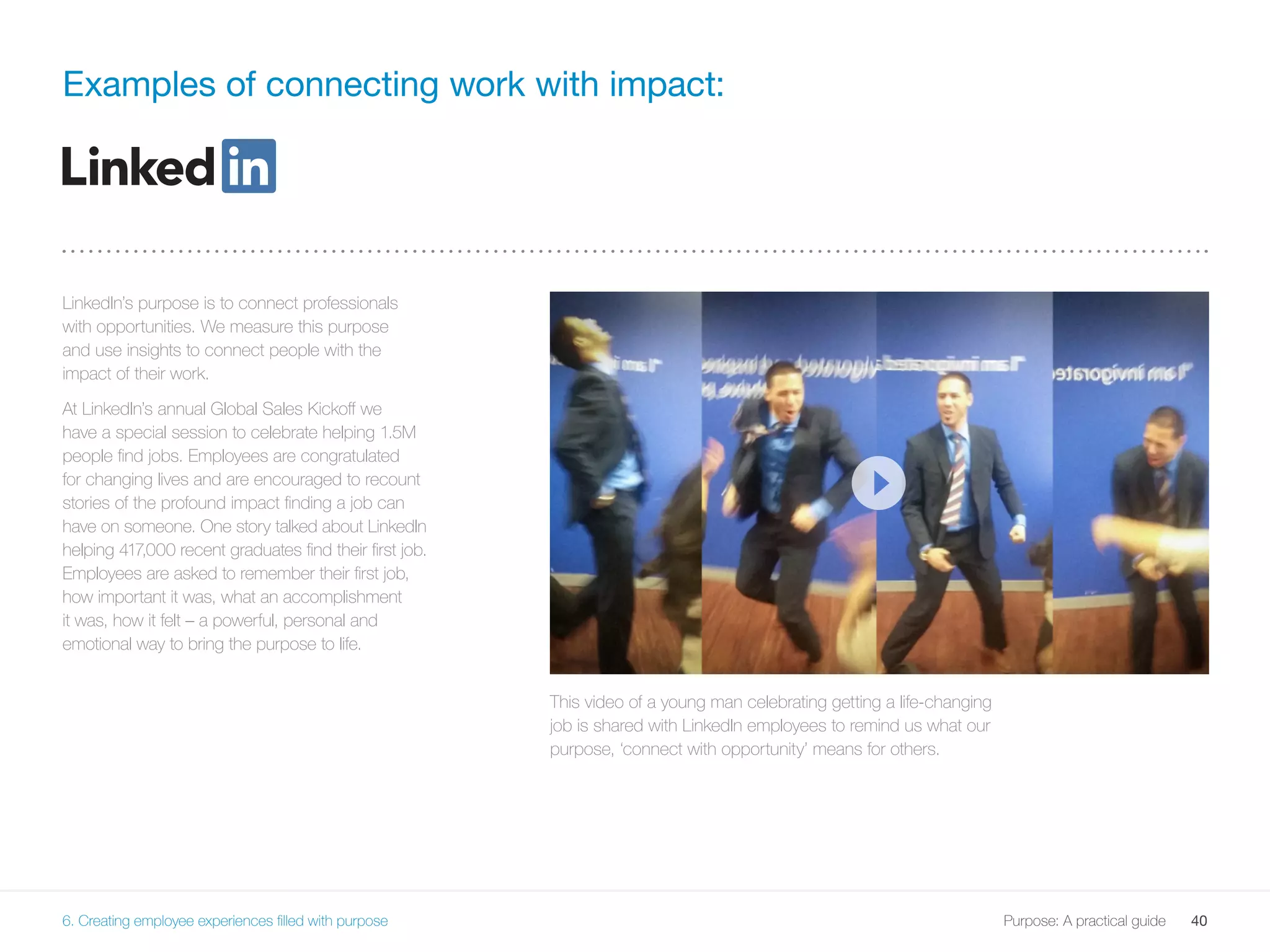 40Purpose: A practical guide
LinkedIn’s purpose is to connect professionals
with opportunities. We measure this purpose
and use insights to connect people with the
impact of their work.
At LinkedIn’s annual Global Sales Kickoff we
have a special session to celebrate helping 1.5M
people find jobs. Employees are congratulated
for changing lives and are encouraged to recount
stories of the profound impact finding a job can
have on someone. One story talked about LinkedIn
helping 417,000 recent graduates find their first job.
Employees are asked to remember their first job,
how important it was, what an accomplishment
it was, how it felt – a powerful, personal and
emotional way to bring the purpose to life.
Examples of connecting work with impact:
This video of a young man celebrating getting a life-changing
job is shared with LinkedIn employees to remind us what our
purpose, ‘connect with opportunity’ means for others.
6. Creating employee experiences filled with purpose
 