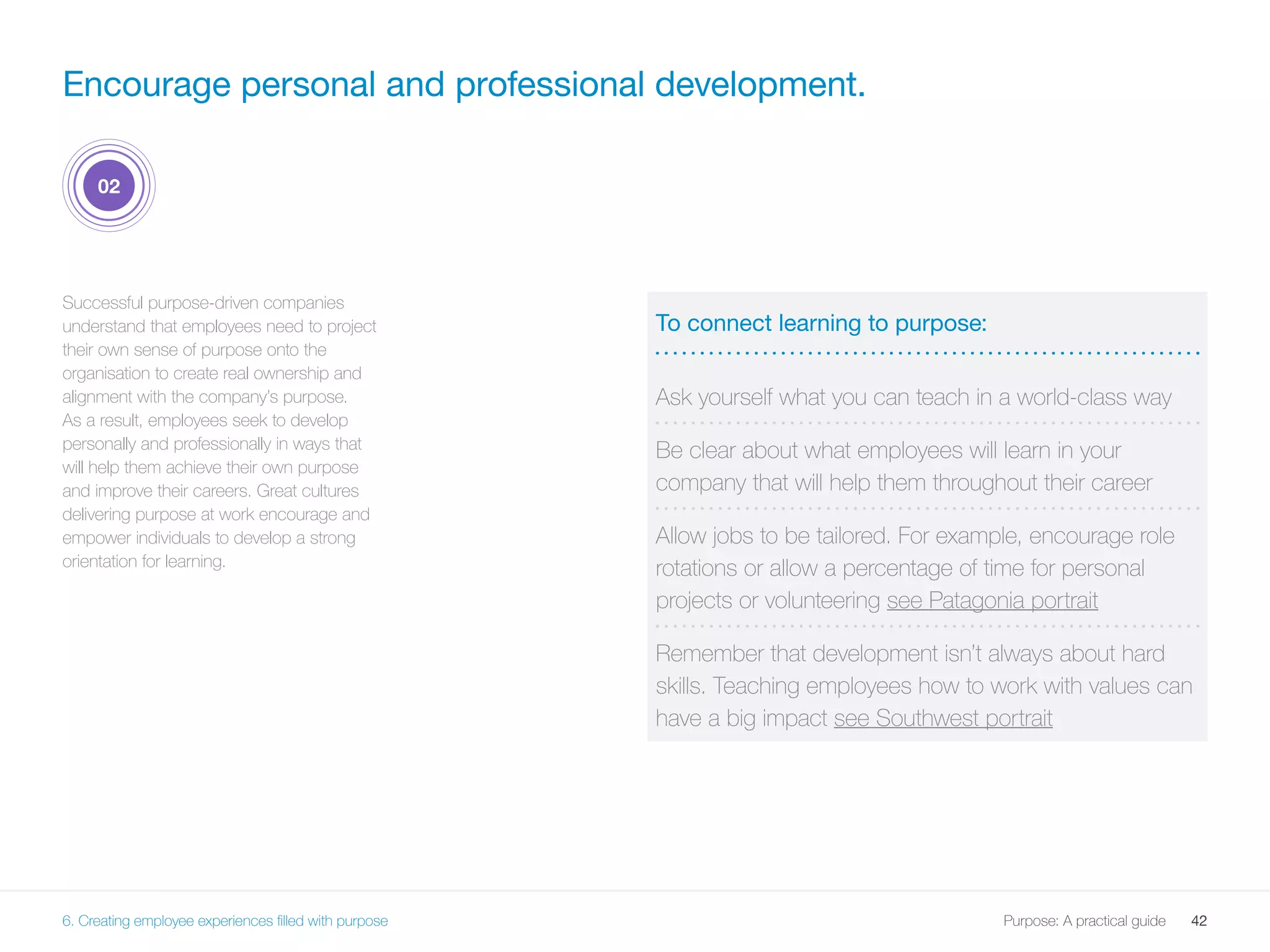 42Purpose: A practical guide
Successful purpose-driven companies
understand that employees need to project
their own sense of purpose onto the
organisation to create real ownership and
alignment with the company’s purpose.
As a result, employees seek to develop
personally and professionally in ways that
will help them achieve their own purpose
and improve their careers. Great cultures
delivering purpose at work encourage and
empower individuals to develop a strong
orientation for learning.
To connect learning to purpose:
Ask yourself what you can teach in a world-class way
Be clear about what employees will learn in your
company that will help them throughout their career
Allow jobs to be tailored. For example, encourage role
rotations or allow a percentage of time for personal
projects or volunteering see Patagonia portrait
Remember that development isn’t always about hard
skills. Teaching employees how to work with values can
have a big impact see Southwest portrait
Encourage personal and professional development.
02
6. Creating employee experiences filled with purpose
 