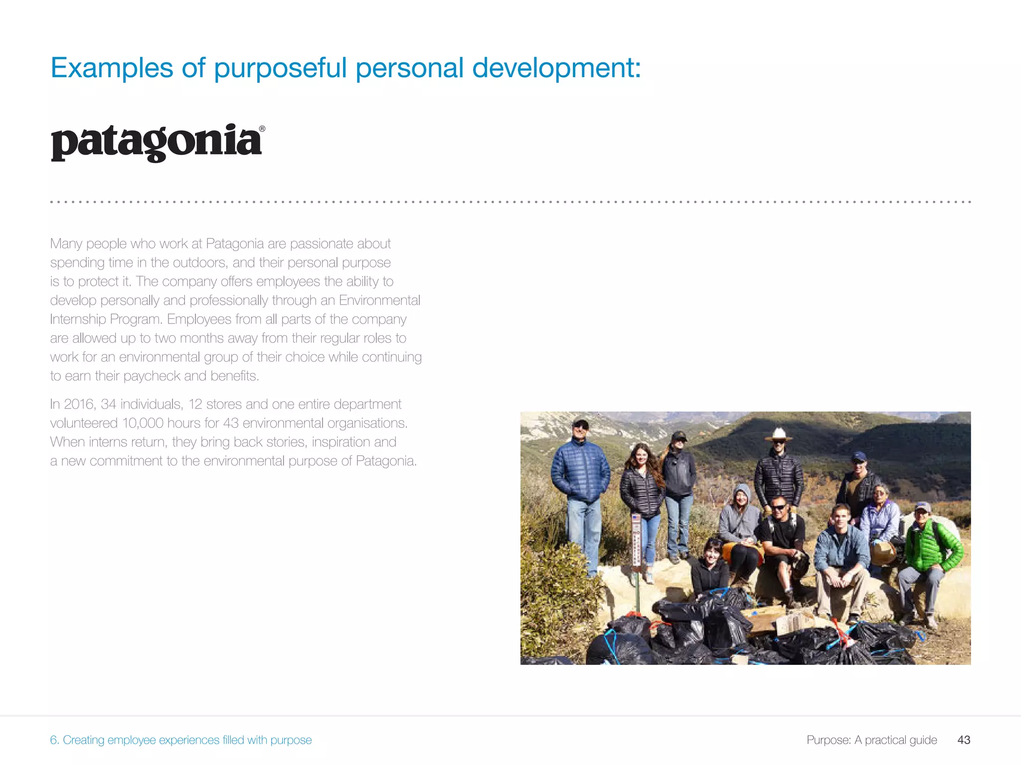 43Purpose: A practical guide
Examples of purposeful personal development:
Many people who work at Patagonia are passionate about
spending time in the outdoors, and their personal purpose
is to protect it. The company offers employees the ability to
develop personally and professionally through an Environmental
Internship Program. Employees from all parts of the company
are allowed up to two months away from their regular roles to
work for an environmental group of their choice while continuing
to earn their paycheck and benefits.
In 2016, 34 individuals, 12 stores and one entire department
volunteered 10,000 hours for 43 environmental organisations.
When interns return, they bring back stories, inspiration and
a new commitment to the environmental purpose of Patagonia.
6. Creating employee experiences filled with purpose
 