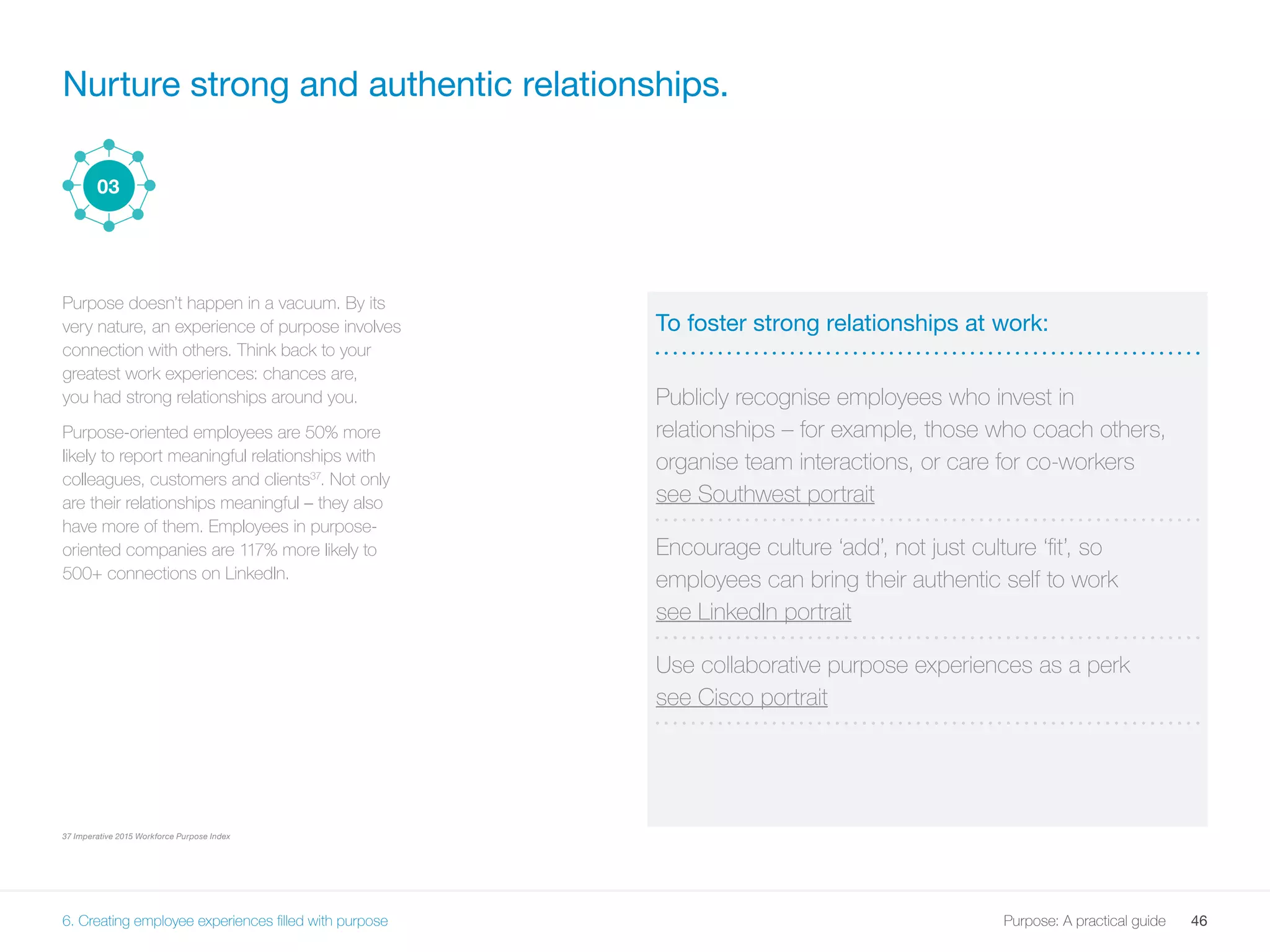 46Purpose: A practical guide
Nurture strong and authentic relationships.
Purpose doesn’t happen in a vacuum. By its
very nature, an experience of purpose involves
connection with others. Think back to your
greatest work experiences: chances are,
you had strong relationships around you.
Purpose-oriented employees are 50% more
likely to report meaningful relationships with
colleagues, customers and clients37
. Not only
are their relationships meaningful – they also
have more of them. Employees in purpose-
oriented companies are 117% more likely to
500+ connections on LinkedIn.
37 Imperative 2015 Workforce Purpose Index
To foster strong relationships at work:
Publicly recognise employees who invest in
relationships – for example, those who coach others,
organise team interactions, or care for co-workers
see Southwest portrait
Encourage culture ‘add’, not just culture ‘fit’, so
employees can bring their authentic self to work
see LinkedIn portrait
Use collaborative purpose experiences as a perk
see Cisco portrait
03
6. Creating employee experiences filled with purpose
 