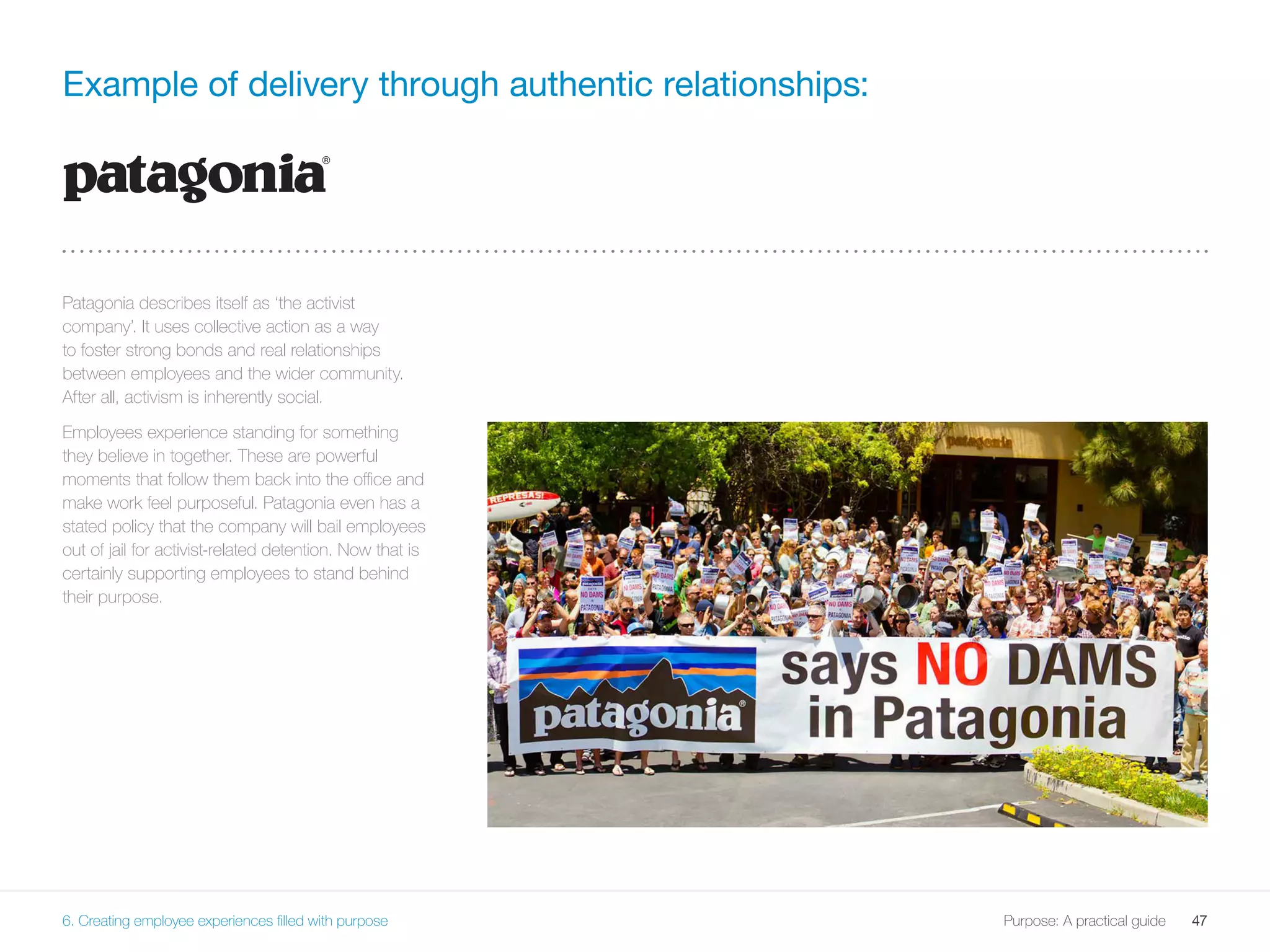 47Purpose: A practical guide
Example of delivery through authentic relationships:
Patagonia describes itself as ‘the activist
company’. It uses collective action as a way
to foster strong bonds and real relationships
between employees and the wider community.
After all, activism is inherently social.
Employees experience standing for something
they believe in together. These are powerful
moments that follow them back into the office and
make work feel purposeful. Patagonia even has a
stated policy that the company will bail employees
out of jail for activist-related detention. Now that is
certainly supporting employees to stand behind
their purpose.
6. Creating employee experiences filled with purpose
 