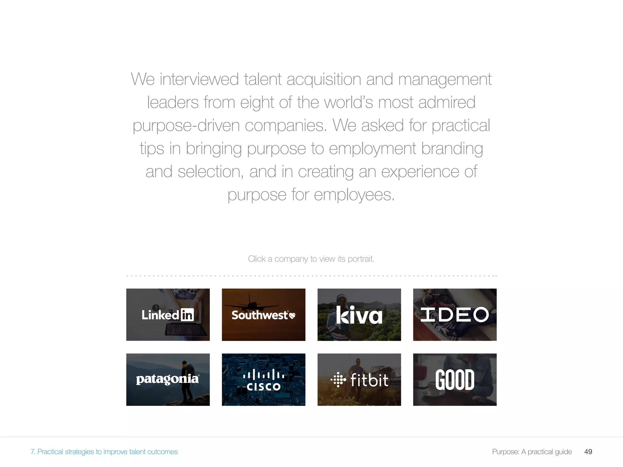 49Purpose: A practical guide
We interviewed talent acquisition and management
leaders from eight of the world’s most admired
purpose-driven companies. We asked for practical
tips in bringing purpose to employment branding
and selection, and in creating an experience of
purpose for employees.
Click a company to view its portrait.
7. Practical strategies to improve talent outcomes
 