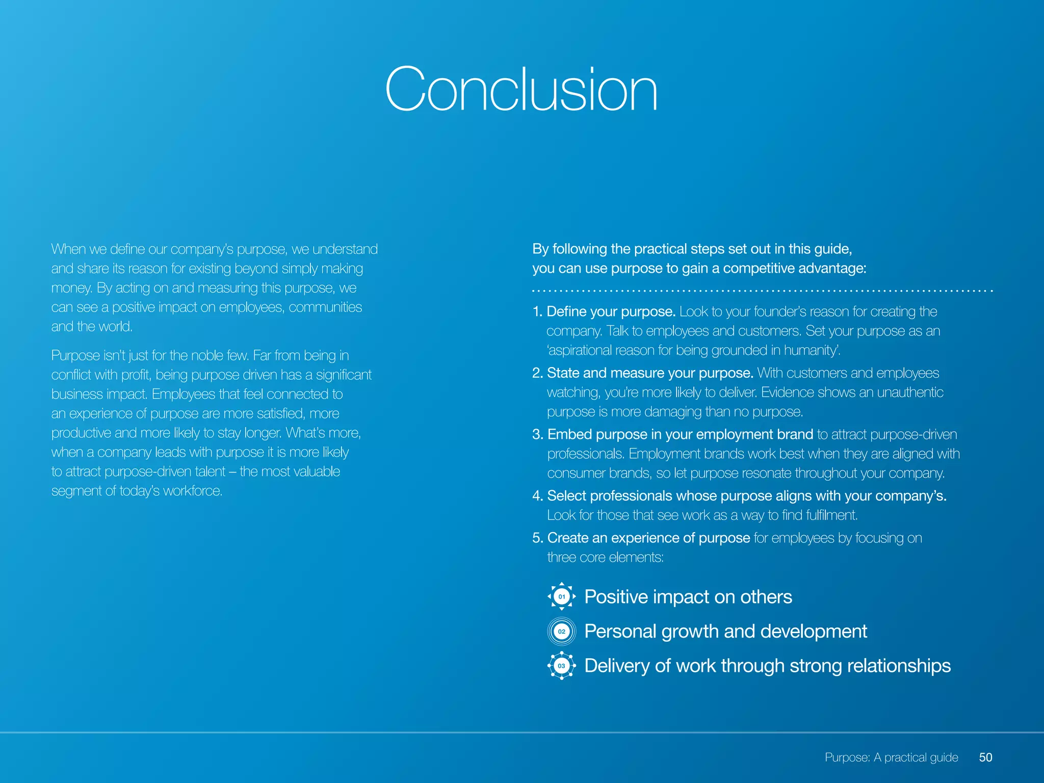 50Purpose: A practical guide
When we define our company’s purpose, we understand
and share its reason for existing beyond simply making
money. By acting on and measuring this purpose, we
can see a positive impact on employees, communities
and the world.
Purpose isn’t just for the noble few. Far from being in
conflict with profit, being purpose driven has a significant
business impact. Employees that feel connected to
an experience of purpose are more satisfied, more
productive and more likely to stay longer. What’s more,
when a company leads with purpose it is more likely
to attract purpose-driven talent – the most valuable
segment of today’s workforce.
Conclusion
By following the practical steps set out in this guide,
you can use purpose to gain a competitive advantage:
1. Define your purpose. Look to your founder’s reason for creating the
company. Talk to employees and customers. Set your purpose as an
‘aspirational reason for being grounded in humanity’.
2. State and measure your purpose. With customers and employees
watching, you’re more likely to deliver. Evidence shows an unauthentic
purpose is more damaging than no purpose.
3. Embed purpose in your employment brand to attract purpose-driven
professionals. Employment brands work best when they are aligned with
consumer brands, so let purpose resonate throughout your company.
4. Select professionals whose purpose aligns with your company’s.
Look for those that see work as a way to find fulfilment.
5. Create an experience of purpose for employees by focusing on
three core elements:
	 Positive impact on others
	 Personal growth and development
	 Delivery of work through strong relationships03
02
01
 