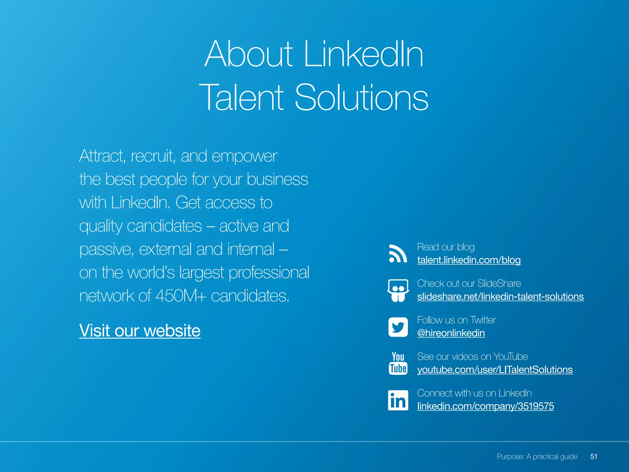 51Purpose: A practical guide
Attract, recruit, and empower
the best people for your business
with LinkedIn. Get access to
quality candidates – active and
passive, external and internal –
on the world’s largest professional
network of 450M+ candidates.
Visit our website
Read our blog
talent.linkedin.com/blog
Check out our SlideShare
slideshare.net/linkedin-talent-solutions
Follow us on Twitter
@hireonlinkedin
See our videos on YouTube
youtube.com/user/LITalentSolutions
Connect with us on LinkedIn
linkedin.com/company/3519575
About LinkedIn
Talent Solutions
 