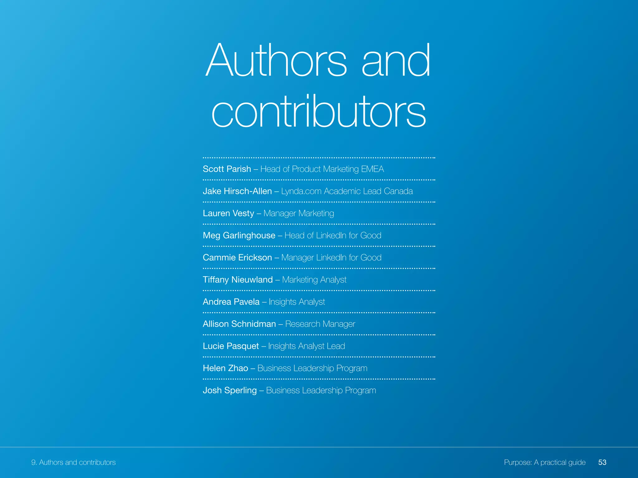 Scott Parish – Head of Product Marketing EMEA
Jake Hirsch-Allen – Lynda.com Academic Lead Canada
Lauren Vesty – Manager Marketing
Meg Garlinghouse – Head of LinkedIn for Good
Cammie Erickson – Manager LinkedIn for Good
Tiffany Nieuwland – Marketing Analyst
Andrea Pavela – Insights Analyst
Allison Schnidman – Research Manager
Lucie Pasquet – Insights Analyst Lead
Helen Zhao – Business Leadership Program
Josh Sperling – Business Leadership Program
Authors and
contributors
9. Authors and contributors 53Purpose: A practical guide
 