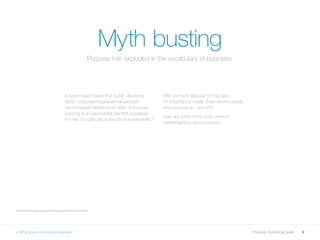 9Purpose: A practical guide
Myth busting
A recent report found that ‘public discourse
about “corporate/organisational purpose”
has increased fivefold since 1994, and is now
trending at an exponential rate that surpasses
the rate of public discourse about sustainability.’2
With so much dialogue on this topic,
it’s important to create clarity around exactly
what purpose is – and isn’t.
Here are some of the most common
misperceptions about purpose.
2 The state of the debate on purpose in business, EY Beacon Institute, 2016
2. What is your company’s purpose?
Purpose has exploded in the vocabulary of business.
 