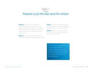 10Purpose: A practical guide
Purpose is why you are in business. It is
aspirational and inspiring, and its goal is to
create a shared vision. Purpose isn’t something
to be achieved. Purpose defines the mission,
values, and culture of a company, and it has
a wider scope.
Mission is what businesses do. It should be
measurable, achievable, and aligned with purpose.
Values are how an organisation makes
day-to-day decisions. They are aligned with
purpose, but are not the purpose itself.
Culture is the sum of these practices.
When purpose, mission, and values are
aligned, so is the culture.
Myth 1
Purpose is just the new word for mission.
Tip: To find your company’s
purpose, start with your
founder’s story. Why did they
start the company? Most often,
the answer is more than just
to make money.
2. What is your company’s purpose?
 