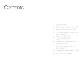 Contents
1.	 About this guide
2.	 What is your company’s purpose?
3.	 Your business case for purpose
4.	Supply and demand in the purpose
talent marketplace
5.	Attracting and selecting
purpose-driven talent
6.	 Creating employee experiences
filled with purpose
7.	Practical strategies to improve
talent outcomes
8.	 Recommended reading and sources
9.	 Authors and contributors
 