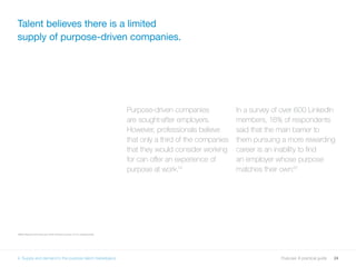 24Purpose: A practical guide
Purpose-driven companies
are sought-after employers.
However, professionals believe
that only a third of the companies
that they would consider working
for can offer an experience of
purpose at work.19
In a survey of over 600 LinkedIn
members, 16% of respondents
said that the main barrier to
them pursuing a more rewarding
career is an inability to find
an employer whose purpose
matches their own.20
Talent believes there is a limited
supply of purpose-driven companies.
1920 Results from February 2016 Omnibus survey of U.S. professionals.
4. Supply and demand in the purpose talent marketplace
 