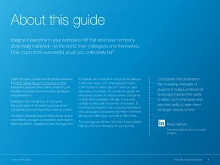 1Purpose: A practical guide1. About this guide
Earlier this year, LinkedIn and Imperative released
the 2016 Global Report on Purpose at Work.
It explored purpose-driven talent, examining the
benefits of purpose across industry, geography
and generations.
Building on the momentum of that report,
this guide goes on to explore purpose-driven
companies and how they bring meaning to work.
You’ll learn practical ways to instil purpose at your
organisation, and gain a competitive advantage in
talent acquisition, engagement and management.
At LinkedIn we contribute to the purpose dialogue
in two main ways. First, what purpose means
in the context of talent. Second, what our data
says about the issues. To compile this guide, we
interviewed dozens of purpose-driven companies
on their talent strategies. We also conducted
multiple surveys with thousands of recruiters. To
round out the research, we compared samples of
over a thousand companies, five million members,
almost one million jobs, and half a million hires.
The learnings are all here. We hope these insights
help you and your company on your journey.
About this guide
Imagine if everyone in your workplace felt that what your company
does really mattered – to the world, their colleagues and themselves.
How much more successful would you collectively be?
‘Companies that understand
the increasing emphasis of
purpose in today’s professional
landscape improve their ability
to attract such employees and
also their ability to retain them
for longer periods of time.’
Reid Hoffman
Executive Chairman and co-founder,
LinkedIn
 