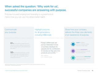 28Purpose: A practical guide
When asked the question: ‘Why work for us’,
successful companies are answering with purpose.
Purpose-focused employment branding is a powerful tool.
Here’s how you can use it to attract better talent.
2526 LinkedIn Fulfillment Study 2016 - survey conducted among 3,000 professionals and 500 recruiters/HR professionals in the UK in July
27 Mind the Gaps – The 2015 Deloitte Millennial Survey
5. Attracting and selecting purpose-driven talent
Communicate
your purpose.
Highlight purpose
for all generations,
including Millennials.
Show how your company
delivers the three core elements
of an experience of purpose.
“Today’s Millennials are
just as interested in how
a business develops its
people and its contribution
to society as they are in its
products and profits.” 27
Barry Salzberg,
CEO of Deloitte Global
91% of recruiters consider having a
clear set of values, mission or purpose to
be an important factor when attracting the
best talent.25
52% of candidates say they wouldn’t
accept a job offer if they didn’t know or
didn’t agree with a company’s mission,
values and purpose.26
01
02
03
Impact on others –
how your company makes
the world a better place
Personal development –
the opportunities you provide
for personal growth
Delivery through relationships –
how you encourage authentic
relationships at work
 