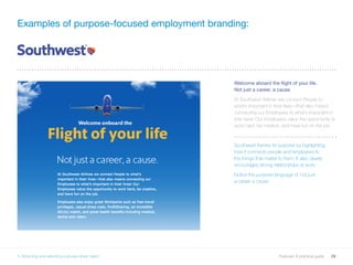 29Purpose: A practical guide
Welcome aboard the flight of your life.
Not just a career, a cause.
At Southwest Airlines we connect People to
what’s important in their lives—that also means
connecting our Employees to what’s important in
their lives! Our Employees value the opportunity to
work hard, be creative, and have fun on the job.
Southwest frames its purpose by highlighting
how it connects people and employees to
the things that matter to them. It also clearly
encourages strong relationships at work.
Notice the purpose language of ‘not just
a career a cause’.
Examples of purpose-focused employment branding:
5. Attracting and selecting purpose-driven talent
 