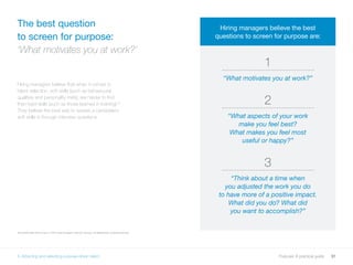 31Purpose: A practical guide
Hiring managers believe that when it comes to
talent selection, soft skills (such as behavioural
qualities and personality traits), are harder to find
than hard skills (such as those learned in training).30
They believe the best way to assess a candidate’s
soft skills is through interview questions.
The best question
to screen for purpose:
‘What motivates you at work?’
30 LinkedIn May 2016 survey of 1,297 hiring managers in the US, Canada, UK Netherlands, Australia and India.
1
“What motivates you at work?”
2
“What aspects of your work
make you feel best?
What makes you feel most
useful or happy?”
3
“Think about a time when
you adjusted the work you do
to have more of a positive impact.
What did you do? What did
you want to accomplish?”
Hiring managers believe the best
questions to screen for purpose are:
5. Attracting and selecting purpose-driven talent
 