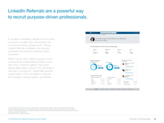 35Purpose: A practical guide
31 Analysis based on 500 purpose company employees (listed in GameChanger 500 report) vs. 500 control sample company employees.
The control sample companies were randomly selected based on LinkedIn company pages matching GameChanger 500 company sizes and
industries. The analysis was carried out on employee connections from their LinkedIn profile as of August 2016. The analysis represents the world
seen through the lens of LinkedIn data.
32 Imperative 2015 U.S. Purpose Index study
5. Attracting and selecting purpose-driven talent
In the talent marketplace, referrals are the number
one source of quality hires, requiring less time
to recruit and having a longer tenure. Through
LinkedIn Referrals, employees can introduce
candidates that share the company’s sense
of purpose.
While it can be hard to detect purpose on a CV,
purpose-driven professionals are likely to know
each other or network together. They report
deeper relationships, and are 117% more likely to
have 500+ connections31
. Additionally, purpose-
oriented talent is 47% more likely32
to promote
their employer, making it easier to get referrals.
LinkedIn Referrals are a powerful way
to recruit purpose-driven professionals.
5. Attracting and selecting purpose-driven talent
 