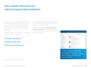 36Purpose: A practical guide
LinkedIn members are significantly
more purpose-driven. 40% of U.S.
professionals on LinkedIn are purpose-
driven, compared with 28% of the
general workforce.34
When it comes to job seeking, 69% of purpose-
oriented employees are passive, versus 61% of
their non-purpose peers.33
LinkedIn Recruiter,
which helps you connect with passive talent, is
one of the best tools to help you find purpose-
driven talent.
The top three factors that entice purpose-oriented
people to accept a new job are:
01 Culture and values
02 Mission and vision
03 Products and services
To attract purpose-oriented professionals, focus
more on these factors, and less on factors like
advancement, rewards or titles.
LinkedIn and Imperative’s 2016 Global Report
on Purpose at Work will help you to target the
industries, job types and locations with the most
purpose-driven talent.
Use LinkedIn Recruiter and
Jobs to improve talent selection.
3334 LinkedIn and Imperative 2016 Global Report on Purpose at Work
5. Attracting and selecting purpose-driven talent
 