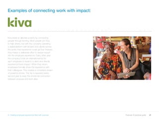 41Purpose: A practical guide
Examples of connecting work with impact:
Kiva exists to alleviate poverty by connecting
people through lending. Most people join Kiva
to help others, but with the company operating
a digital platform with lenders and clients across
the world, that experience could get lost. Instead,
Kiva makes a deliberate effort to weave impact
into the employee experience. Every other year
the company funds an international trip for
each employee to travel to a client and directly
experience Kiva’s impact. When they return,
employees formally share the experience with
their colleagues. This creates a consistent stream
of powerful stories. The trip is repeated every
second year to keep the emotional connection
between purpose and work alive.
6. Creating employee experiences filled with purpose
 