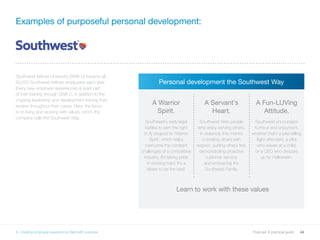 44Purpose: A practical guide
Examples of purposeful personal development:
Southwest Airlines University (SWA U) impacts all
50,000 Southwest Airlines employees each year.
Every new employee experiences at least part
of their training through SWA U, in addition to the
ongoing leadership and development training they
receive throughout their career. Here, the focus
is on living and working with values, which the
company calls the Southwest Way.
Personal development the Southwest Way
A Warrior
Spirit.
Southwest’s early legal
battles to earn the right
to fly shaped its ‘Warrior
Spirit’, which helps
overcome the constant
challenges of a competitive
industry. It’s taking pride
in working hard. It’s a
desire to be the best.
A Servant’s
Heart.
Southwest hires people
who enjoy serving others.
In essence, this mantra
is treating others with
respect, putting others first,
demonstrating proactive
customer service,
and embracing the
Southwest Family.
A Fun-LUVing
Attitude.
Southwest encourages
humour and enjoyment,
whether that’s a joke-telling
flight attendant, a pilot
who waves at a child,
or a CEO who dresses
up for Halloween.
6. Creating employee experiences filled with purpose
Learn to work with these values
 