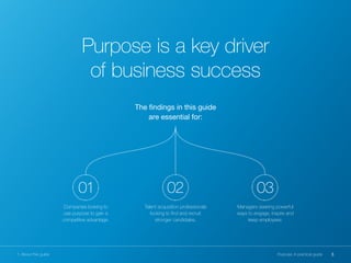 Purpose is a key driver
of business success
The findings in this guide
are essential for:
3Purpose: A practical guide
01
Companies looking to
use purpose to gain a
competitive advantage.
02
Talent acquisition professionals
looking to find and recruit
stronger candidates.
03
Managers seeking powerful
ways to engage, inspire and
keep employees.
1. About this guide
 