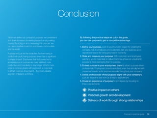50Purpose: A practical guide
When we define our company’s purpose, we understand
and share its reason for existing beyond simply making
money. By acting on and measuring this purpose, we
can see a positive impact on employees, communities
and the world.
Purpose isn’t just for the noble few. Far from being in
conflict with profit, being purpose driven has a significant
business impact. Employees that feel connected to
an experience of purpose are more satisfied, more
productive and more likely to stay longer. What’s more,
when a company leads with purpose it is more likely
to attract purpose-driven talent – the most valuable
segment of today’s workforce.
Conclusion
By following the practical steps set out in this guide,
you can use purpose to gain a competitive advantage:
1. Define your purpose. Look to your founder’s reason for creating the
company. Talk to employees and customers. Set your purpose as an
‘aspirational reason for being grounded in humanity’.
2. State and measure your purpose. With customers and employees
watching, you’re more likely to deliver. Evidence shows an unauthentic
purpose is more damaging than no purpose.
3. Embed purpose in your employment brand to attract purpose-driven
professionals. Employment brands work best when they are aligned with
consumer brands, so let purpose resonate throughout your company.
4. Select professionals whose purpose aligns with your company’s.
Look for those that see work as a way to find fulfilment.
5. Create an experience of purpose for employees by focusing on
three core elements:
	 Positive impact on others
	 Personal growth and development
	 Delivery of work through strong relationships03
02
01
 