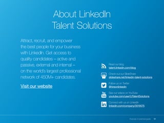 51Purpose: A practical guide
Attract, recruit, and empower
the best people for your business
with LinkedIn. Get access to
quality candidates – active and
passive, external and internal –
on the world’s largest professional
network of 450M+ candidates.
Visit our website
Read our blog
talent.linkedin.com/blog
Check out our SlideShare
slideshare.net/linkedin-talent-solutions
Follow us on Twitter
@hireonlinkedin
See our videos on YouTube
youtube.com/user/LITalentSolutions
Connect with us on LinkedIn
linkedin.com/company/3519575
About LinkedIn
Talent Solutions
 