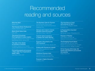 52Purpose: A practical guide8. Recommended reading and sources
Mind the Gaps
Deloitte, 2015
The Purpose Driven Professional
Deloitte University Press, 2015
Brand World Value Index
Enso, 2016
The pursuit of purpose:
From aspiration to value creation
EY Beacon Institute and the University of Oxford
Saïd Business School, January 2016
The state of the debate
on purpose in business
EY Beacon Institute and the University
of Oxford Saïd Business School, January 2016
Connecting people and purpose:
7 Ways High-Trust Organizations
Retain Talent
Great Place to Work, 2016
The Business Case for Purpose
Harvard Business Review Analytic
Services report, Harvard Business School
Publishing, 2015
Startups don't need to choose
between profit and purpose
Julie Hanna, Wired, 5 May 2016
Cynicism about purpose is
a disease that needs fighting’
Andrew Hill, Financial Times, April 2016
Purpose is the preachy new
CEO buzzword
Andrew Hill, Financial Times, January 2014
Scaling with Purpose at LinkedIn
Aaron Hurst, Imperative and LinkedIn,
December 2015
Workforce Purpose Index
Imperative and New York University
Sachool of Professional Studies, 2015
Purpose in Higher Education
Imperative, 2016
The importance of work
with purpose for Gen Y
Katie Jacobs, HR Magazine website,
November 2015
Is Purpose More Important
than Profit?
Alan Murray, Fortune, 13 November 2015
Purpose in Practice
Henry Playfoot and Ross Hall,
Claremont Communications, 2016
The Emerging Fourth Sector
Heerad Sabeti with the Fourth Sector
Network Concept Working Group, the Aspen
Institute and the W.K. Kellogg Foundation
Fit For Purpose 2015 Index-100
brands best placed to put purpose
into practice
Radley Yeldar, 2015
Recommended
reading and sources
 