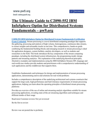 The Ultimate Guide to C2090-552 IBM
InfoSphere Optim for Distributed Systems
Fundamentals – pw9.org
C2090-552 IBM InfoSphere Optim for Distributed Systems Fundamentals Certification
Exam Credential. Stream processing is a novel distributed computing paradigm that supports
the gathering, processing and analysis of high-volume, heterogeneous, continuous data streams,
to extract insights and actionable results in real time. This comprehensive, hands-on guide
combining the fundamental building blocks and emerging research in stream processing is ideal
for application designers, system builders, analytic developers, as well as students and
researchers in the field. This book introduces the key components of the stream computing
paradigm, including the distributed system infrastructure, the programming model, design
patterns and streaming analytics. The explanation of the underlying theoretical principles,
illustrative examples and implementations using the IBM InfoSphere Streams SPL language and
real-world case studies provide students and practitioners with a comprehensive understanding of
such applications and the middleware that supports them.
Establishes fundamentals and techniques for design and implementation of stream processing
applications, demonstrating end-to-end solutions for real-world problems
Includes a comprehensive description of the underlying architectural and systems constructs that
support the large scale, high-performance and fault tolerance requirements of stream processing
applications, helping you learn about the operating principles of distributed stream processing
platforms
Provides an overview of the use of online and streaming analytic algorithms suitable for stream
processing applications, revealing state-of-the-art streaming algorithms and techniques and
different modes of their usage
Read more Customer reviews Not yet reviewed
Be the first to review
Review was not posted due to profanity
 