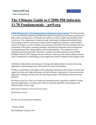 The Ultimate Guide to C2090-558 Informix
11.70 Fundamentals – pw9.org
C2090-558 Informix 11.70 Fundamentals Certification Exam Credential. Stream processing
is a novel distributed computing paradigm that supports the gathering, processing and analysis of
high-volume, heterogeneous, continuous data streams, to extract insights and actionable results
in real time. This comprehensive, hands-on guide combining the fundamental building blocks
and emerging research in stream processing is ideal for application designers, system builders,
analytic developers, as well as students and researchers in the field. This book introduces the key
components of the stream computing paradigm, including the distributed system infrastructure,
the programming model, design patterns and streaming analytics. The explanation of the
underlying theoretical principles, illustrative examples and implementations using the IBM
InfoSphere Streams SPL language and real-world case studies provide students and practitioners
with a comprehensive understanding of such applications and the middleware that supports them.
Establishes fundamentals and techniques for design and implementation of stream processing
applications, demonstrating end-to-end solutions for real-world problems
Includes a comprehensive description of the underlying architectural and systems constructs that
support the large scale, high-performance and fault tolerance requirements of stream processing
applications, helping you learn about the operating principles of distributed stream processing
platforms
Provides an overview of the use of online and streaming analytic algorithms suitable for stream
processing applications, revealing state-of-the-art streaming algorithms and techniques and
different modes of their usage
Read more Customer reviews Not yet reviewed
Be the first to review
Review was not posted due to profanity
× Product details
Date Published: February 2014
 