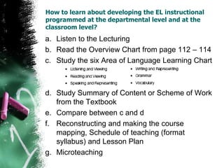 How to learn about developing the EL instructional
programmed at the departmental level and at the
classroom level?
a. Listen to the Lecturing
b. Read the Overview Chart from page 112 – 114
c. Study the six Area of Language Learning Chart
d. Study Summary of Content or Scheme of Work
from the Textbook
e. Compare between c and d
f. Reconstructing and making the course
mapping, Schedule of teaching (format
syllabus) and Lesson Plan
g. Microteaching
 