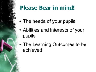 Please Bear in mind!
• The needs of your pupils
• Abilities and interests of your
pupils
• The Learning Outcomes to be
achieved
 