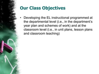 Our Class Objectives
• Developing the EL instructional programmed at
the departmental level (i.e., in the department’s
year plan and schemes of work) and at the
classroom level (i.e., in unit plans, lesson plans
and classroom teaching)
 