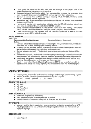 2
 I was given the opportunity to plan, train staff and manage a new project until it was
implemented into the mainstream production cycle.
 Supervised a team (7 staff) during a Pilot Plant campaign. Had to ensure that turnaround times
were met, quality data was produced (QA/QC) and had to provide client satisfaction.
 Exposure to various other analytical techniques including HPLC, ICP-OES, Titrations, LECO,
AA, RD, sample prep (fusions, digestions).
 Assisted the R&D technical team with method validation for Iron Ore analysis using microwave
digestion and ICP-OES.
 I am currently learning more about method validation using the ICP-MS technique which I have
been using to analyze and report production and SABS samples.
 Safety protocols were adhered to at all times and the Anglo values were lived by. I am currently
part of the SHE committee as well as a fire fighter on the Emergency Response Team.
 I have helped to audit a few methods using the ISO 17025 procedure as well as did many
reviews on current SOP’s within Chemistry.
ANGLO AMERICAN
2008 - 2012
Technologist to Grad Metallurgist Extractive Metallurgy Department
Duties:
 Generate data and optimize operating conditions using the newly invented Smart Level Solvex
Instrument and to assist in writing up the operating manual.
 Solvent Extraction test work, assisted in generating isotherms, phase disengagement tests and
also worked considerably with the continuous settling equipment.
 General laboratory test work – Filtration tests were done using an automatic titrator and filter
pots.
 Pilot Plant Campaigns – Worked shift work on two pilot plant campaigns, involved monitoring the
plant processes and implementing corrective measures where need be to keep the plant stable.
 Bench-scale test-work for the various projects was conducted using techniques such as, Acid
Leaching, Solvent Extraction, Ion Exchange and Electro-winning.
 Safety – I have written Standard Operating Procedures (SOP’s), and have also been able to
report incidents. Safety was always a priority, thus all procedures were met in all campaigns
LABORATORY SKILLS
 Viscosity meter, tensiometer- surface tension readings, Ion Exchange, Electrowinning – 2years
 ICP-MS, ICP-OES, Titrations (instrument and manual), XRF – 2years
 AA, HPLC, Fusions, Digestions, LECO, RD – 1year
COMPUTER SKILLS
 MS word
 MS excel
 MS PowerPoint
 MS Outlook
SPECIAL AWARDS
 Nominated for golden key in university
 Merit bursaries obtained in all four years of B.Sc. studies
 National Research Foundation bursary in B.Sc. final year and B.Sc Hons
INTERESTS
 Voluntary work for charity organization, have done various fundraising campaigns for an NPO
including comedy shows and luncheons for underprivileged individuals and planned kids fun
days (still ongoing)
REFERENCES
 Upon Request
 