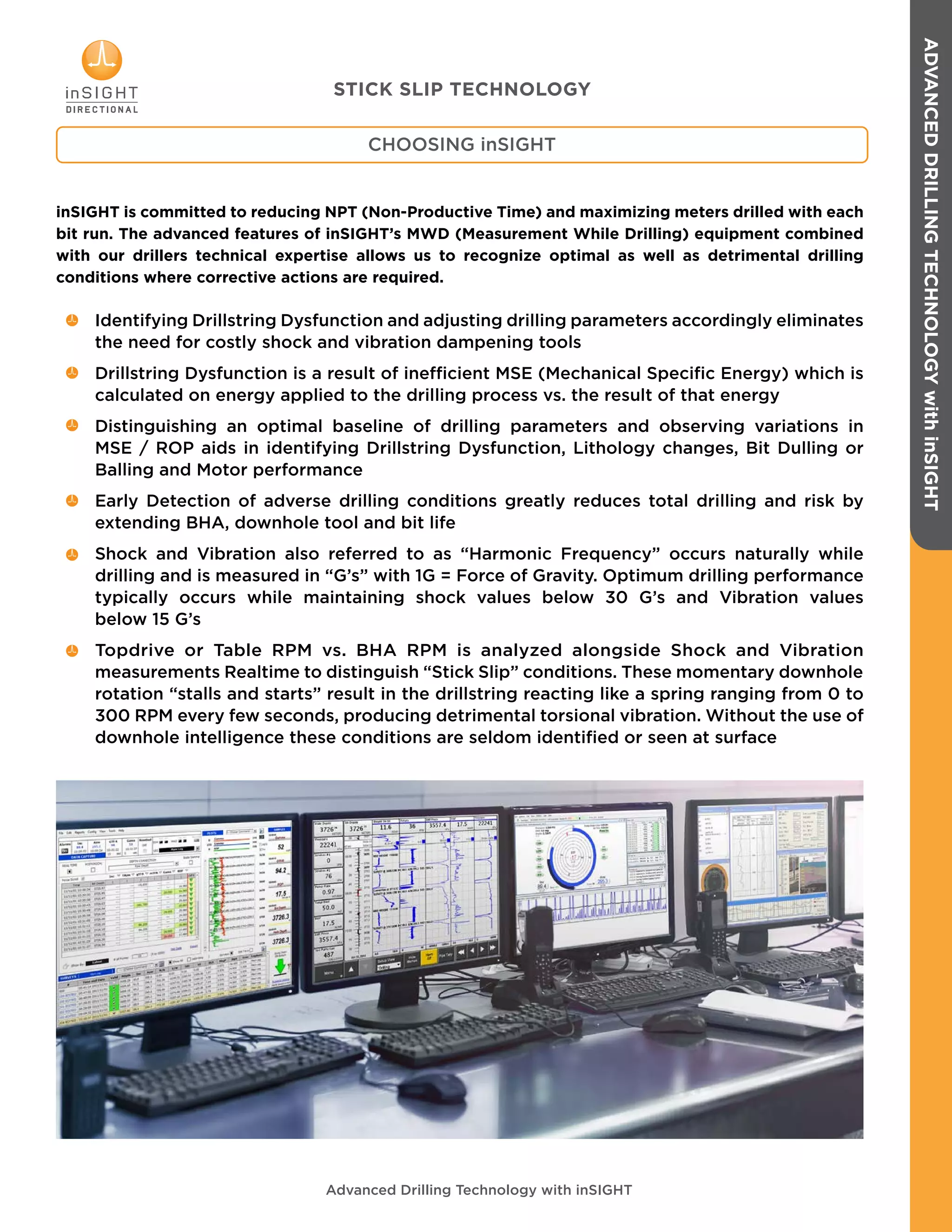inSIGHT is committed to reducing NPT (Non-Productive Time) and maximizing meters drilled with each
bit run. The advanced features of inSIGHT’s MWD (Measurement While Drilling) equipment combined
with our drillers technical expertise allows us to recognize optimal as well as detrimental drilling
conditions where corrective actions are required.
Identifying Drillstring Dysfunction and adjusting drilling parameters accordingly eliminates
the need for costly shock and vibration dampening tools
Drillstring Dysfunction is a result of inefficient MSE (Mechanical Specific Energy) which is
calculated on energy applied to the drilling process vs. the result of that energy
Distinguishing an optimal baseline of drilling parameters and observing variations in
MSE / ROP aids in identifying Drillstring Dysfunction, Lithology changes, Bit Dulling or
Balling and Motor performance
Early Detection of adverse drilling conditions greatly reduces total drilling and risk by
extending BHA, downhole tool and bit life
Shock and Vibration also referred to as “Harmonic Frequency” occurs naturally while
drilling and is measured in “G’s” with 1G = Force of Gravity. Optimum drilling performance
typically occurs while maintaining shock values below 30 G’s and Vibration values
below 15 G’s
Topdrive or Table RPM vs. BHA RPM is analyzed alongside Shock and Vibration
measurements Realtime to distinguish “Stick Slip” conditions. These momentary downhole
rotation “stalls and starts” result in the drillstring reacting like a spring ranging from 0 to
300 RPM every few seconds, producing detrimental torsional vibration. Without the use of
downhole intelligence these conditions are seldom identified or seen at surface
Advanced Drilling Technology with inSIGHT
CHOOSING inSIGHT
STICK SLIP TECHNOLOGY
ADVANCEDDRILLINGTECHNOLOGYwithinSIGHT
 