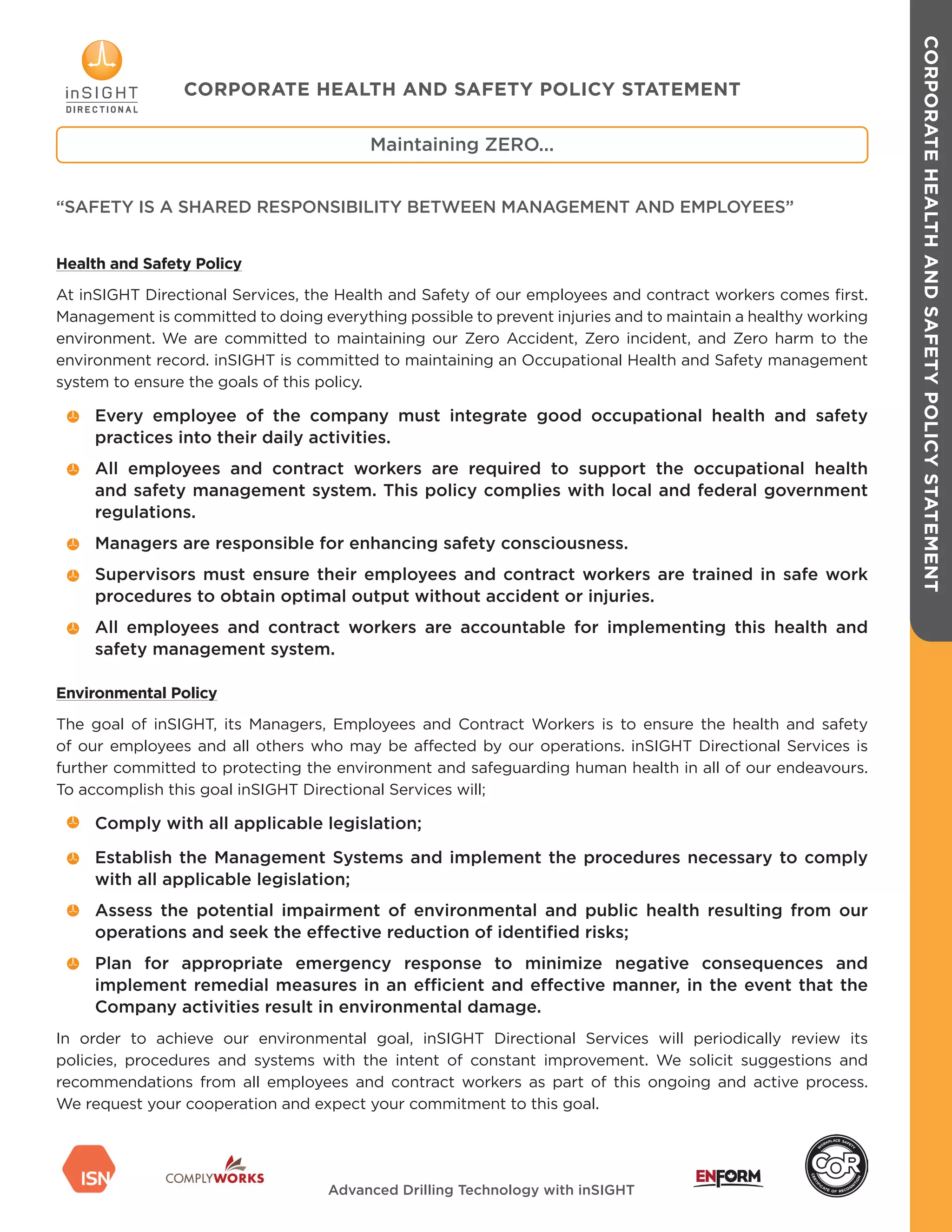CORPORATEHEALTHANDSAFETYPOLICYSTATEMENT
Health and Safety Policy
At inSIGHT Directional Services, the Health and Safety of our employees and contract workers comes first.
Management is committed to doing everything possible to prevent injuries and to maintain a healthy working
environment. We are committed to maintaining our Zero Accident, Zero incident, and Zero harm to the
environment record. inSIGHT is committed to maintaining an Occupational Health and Safety management
system to ensure the goals of this policy.
Every employee of the company must integrate good occupational health and safety
practices into their daily activities.
All employees and contract workers are required to support the occupational health
and safety management system. This policy complies with local and federal government
regulations.
Managers are responsible for enhancing safety consciousness.
Supervisors must ensure their employees and contract workers are trained in safe work
procedures to obtain optimal output without accident or injuries.
All employees and contract workers are accountable for implementing this health and
safety management system.
Environmental Policy
The goal of inSIGHT, its Managers, Employees and Contract Workers is to ensure the health and safety
of our employees and all others who may be affected by our operations. inSIGHT Directional Services is
further committed to protecting the environment and safeguarding human health in all of our endeavours.
To accomplish this goal inSIGHT Directional Services will;
Comply with all applicable legislation;
Establish the Management Systems and implement the procedures necessary to comply
with all applicable legislation;
Assess the potential impairment of environmental and public health resulting from our
operations and seek the effective reduction of identified risks;
Plan for appropriate emergency response to minimize negative consequences and
implement remedial measures in an efficient and effective manner, in the event that the
Company activities result in environmental damage.
In order to achieve our environmental goal, inSIGHT Directional Services will periodically review its
policies, procedures and systems with the intent of constant improvement. We solicit suggestions and
recommendations from all employees and contract workers as part of this ongoing and active process.
We request your cooperation and expect your commitment to this goal.
Maintaining ZERO...
CORPORATE HEALTH AND SAFETY POLICY STATEMENT
“SAFETY IS A SHARED RESPONSIBILITY BETWEEN MANAGEMENT AND EMPLOYEES”
Advanced Drilling Technology with inSIGHT
 