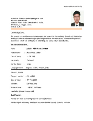 Abdul Rehman Akhtar - CV
E-mail id: arehmanakhtar1989@gmail.com
Mobile: - 055-4627305
Delmon Palace Hotel & Orchid Vue Hotel,
15th
Street, Al Rigga, Deira,
Dubai U.A.E
Career objective
To be able to contribute to the developed and growth of the company through my knowledge
and application achieved through upholding the value and work ethic learned from previous
experience which will be helpful in attending and facing future opportunity .
Personal information
Name : Abdul Rehman Akhtar
Father name : Muhammad Akhtar
Date of birth : 21.09.1989
Nationality : Pakistani
Marital status : Single
Language known : English, Arabic, Persian, Urdu
Passport details
Passport number : CU1346241
Date of issue : 09th
Feb 2008
Valid till : 08th
Feb 2013
Place of issue : LAHORE, PAKISTAN
Has Valid Driving License UAE
Qualification
Passed 10th
from Islamia High school (Lahore) Pakistan
Passed higher secondary education (+2) from salimar collage (Lahore) Pakistan
 