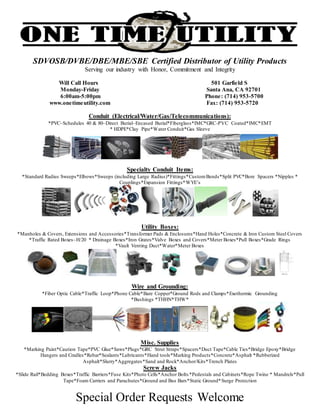 SDVOSB/DVBE/DBE/MBE/SBE Certified Distributor of Utility Products
Serving our industry with Honor, Commitment and Integrity
Will Call Hours 501 Garfield S
Monday-Friday Santa Ana, CA 92701
6:00am-5:00pm Phone: (714) 953-5700
www.onetimeutility.com Fax: (714) 953-5720
Conduit (Electrical/Water/Gas/Telecommunications):
*PVC–Schedules 40 & 80–Direct Burial–Encased Burial*Fiberglass*IMC*GRC-PVC Coated*IMC*EMT
* HDPE*Clay Pipe*Water Conduit*Gas Sleeve
Specialty Conduit Items:
*Standard Radius Sweeps*Elbows*Sweeps (including Large Radius)*Fittings*CustomBends*Split PVC*Bore Spacers *Nipples *
Couplings*Expansion Fittings*WYE’s
Utility Boxes:
*Manholes & Covers, Extensions and Accessories*Transformer Pads & Enclosures*Hand Holes*Concrete & Iron Custom Steel Covers
*Traffic Rated Boxes–H/20 * Drainage Boxes*Iron Grates*Valve Boxes and Covers*Meter Boxes*Pull Boxes*Grade Rings
*Vault Venting Duct*Water*Meter Boxes
Wire and Grounding:
*Fiber Optic Cable*Traffic Loop*Phone Cable*Bare Copper*Ground Rods and Clamps*Exothermic Grounding
*Bushings *THHN*THW*
Misc. Supplies
*Marking Paint*Caution Tape*PVC Glue*Saws*Plugs*GRC Strut Straps*Spacers*Duct Tape*Cable Ties*Bridge Epoxy*Bridge
Hangers and Cradles*Rebar*Sealants*Lubricants*Hand tools*Marking Products*Concrete*Asphalt *Rubberized
Asphalt*Slurry*Aggregates*Sand and Rock*Anchor/Kits*Trench Plates
Screw Jacks
*Slide Rail*Bedding Boxes*Traffic Barriers*Fuse Kits*Photo Cells*Anchor Bolts *Pedestals and Cabinets*Rope Twine * Mandrels*Pull
Tape*Foam Carriers and Parachutes*Ground and Bus Bars*Static Ground*Surge Protection
Special Order Requests Welcome
 