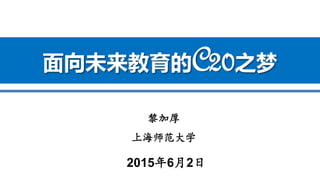 黎加厚
上海师范大学
2015年6月2日
面向未来教育的C20之梦
 