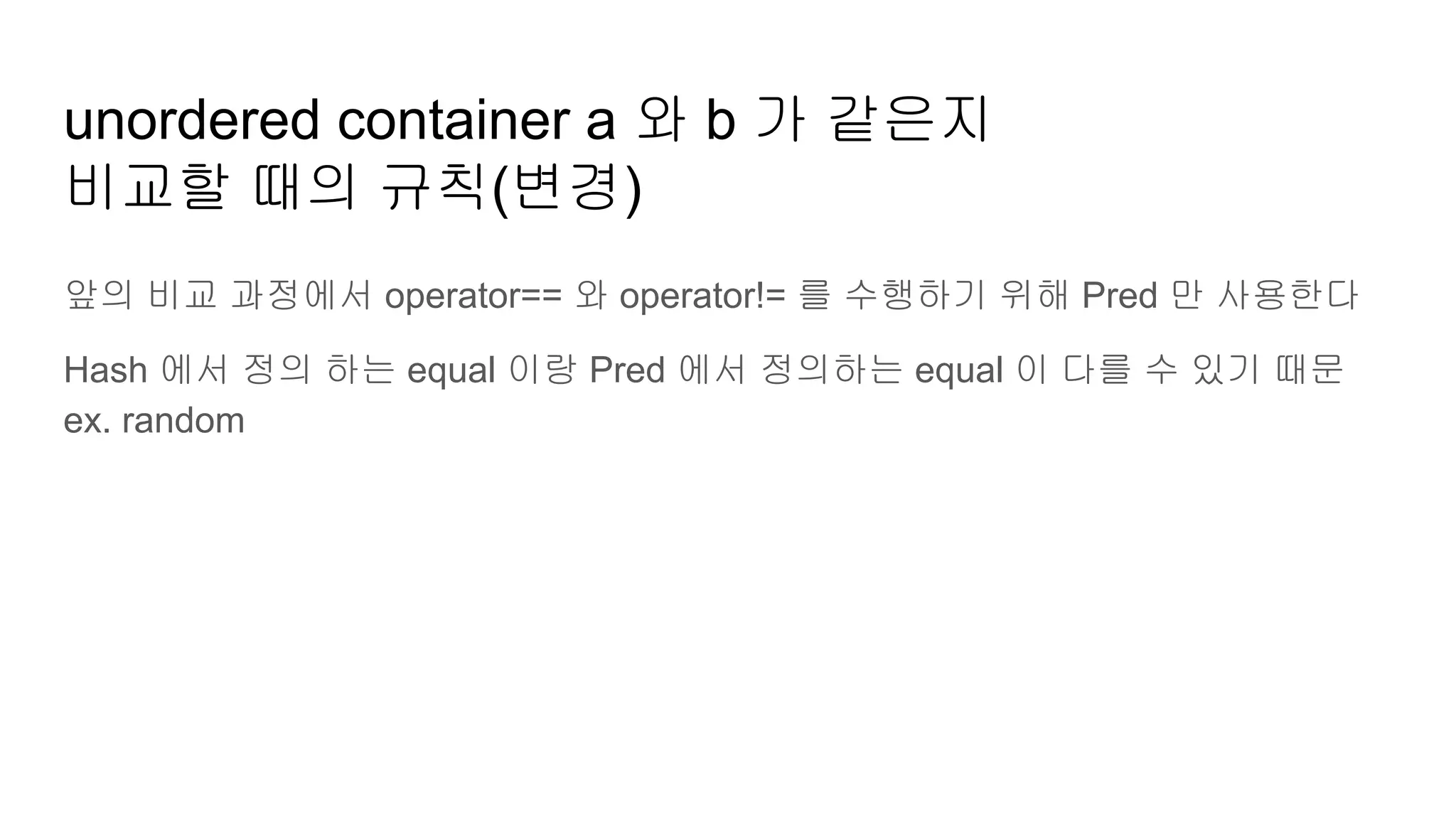 unordered container a 와 b 가 같은지
비교할 때의 규칙(변경)
앞의 비교 과정에서 operator== 와 operator!= 를 수행하기 위해 Pred 만 사용한다
Hash 에서 정의 하는 equal 이랑 Pred 에서 정의하는 equal 이 다를 수 있기 때문
ex. random
 