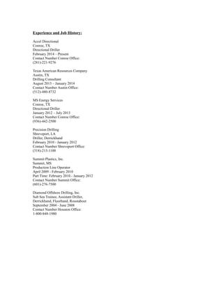 Experience and Job History:
Accel Directional
Conroe, TX
Directional Driller
February 2014 – Present
Contact Number Conroe Office:
(281)-221-9276
Texas American Resources Company
Austin, TX
Drilling Consultant
August 2013 – January 2014
Contact Number Austin Office:
(512)-480-8732
MS Energy Services
Conroe, TX
Directional Driller
January 2012 – July 2013
Contact Number Conroe Office:
(936)-442-2500
Precision Drilling
Shreveport, LA
Driller, Derrickhand
February 2010 - January 2012
Contact Number Shreveport Office:
(318)-213-1100
Summit Plastics, Inc.
Summit, MS
Production Line Operator
April 2009 - February 2010
Part Time: February 2010 - January 2012
Contact Number Summit Office:
(601)-276-7500
Diamond Offshore Drilling, Inc.
Sub Sea Trainee, Assistant Driller,
Derrickhand, Floorhand, Roustabout
September 2004 - June 2008
Contact Number Houston Office:
1-800-848-1980
 