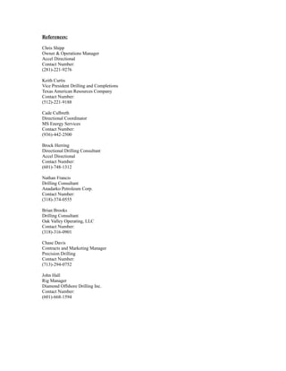 References:
Chris Shipp
Owner & Operations Manager
Accel Directional
Contact Number:
(281)-221-9276
Keith Curtis
Vice President Drilling and Completions
Texas American Resources Company
Contact Number:
(512)-221-9188
Cade Culbreth
Directional Coordinator
MS Energy Services
Contact Number:
(936)-442-2500
Brock Herring
Directional Drilling Consultant
Accel Directional
Contact Number:
(601)-748-1312
Nathan Francis
Drilling Consultant
Anadarko Petroleum Corp.
Contact Number:
(318)-374-0555
Brian Brooks
Drilling Consultant
Oak Valley Operating, LLC
Contact Number:
(318)-316-0901
Chase Davis
Contracts and Marketing Manager
Precision Drilling
Contact Number:
(713)-294-0752
John Hall
Rig Manager
Diamond Offshore Drilling Inc.
Contact Number:
(601)-668-1594
 