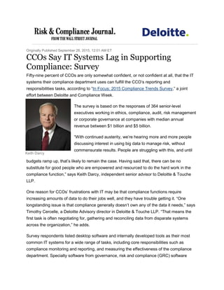 Keith Darcy
Originally Published September 28, 2015, 12:01 AM ET
CCOs Say IT Systems Lag in Supporting
Compliance: Survey
Fifty-nine percent of CCOs are only somewhat confident, or not confident at all, that the IT
systems their compliance department uses can fulfill the CCO’s reporting and
responsibilities tasks, according to “In Focus: 2015 Compliance Trends Survey,” a joint
effort between Deloitte and Compliance Week.
The survey is based on the responses of 364 senior-level
executives working in ethics, compliance, audit, risk management
or corporate governance at companies with median annual
revenue between $1 billion and $5 billion.
“With continued austerity, we’re hearing more and more people
discussing interest in using big data to manage risk, without
commensurate results. People are struggling with this, and until
budgets ramp up, that’s likely to remain the case. Having said that, there can be no
substitute for good people who are empowered and resourced to do the hard work in the
compliance function,” says Keith Darcy, independent senior advisor to Deloitte & Touche
LLP.
One reason for CCOs’ frustrations with IT may be that compliance functions require
increasing amounts of data to do their jobs well, and they have trouble getting it. “One
longstanding issue is that compliance generally doesn’t own any of the data it needs,” says
Timothy Cercelle, a Deloitte Advisory director in Deloitte & Touche LLP. “That means the
first task is often negotiating for, gathering and reconciling data from disparate systems
across the organization,” he adds.
Survey respondents listed desktop software and internally developed tools as their most
common IT systems for a wide range of tasks, including core responsibilities such as
compliance monitoring and reporting, and measuring the effectiveness of the compliance
department. Specialty software from governance, risk and compliance (GRC) software
 